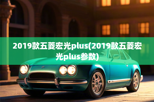 2019款五菱宏光plus(2019款五菱宏光plus参数)