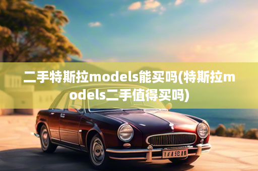 二手特斯拉models能买吗(特斯拉models二手值得买吗)