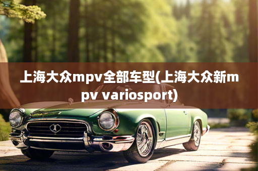 上海大众mpv全部车型(上海大众新mpv variosport)