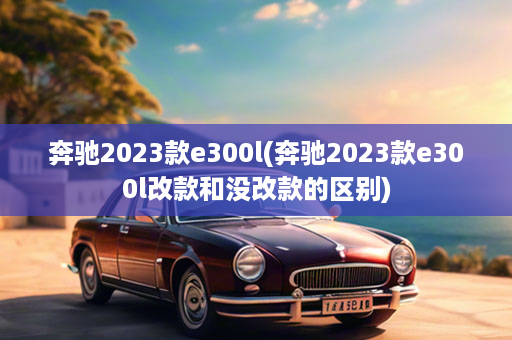 奔驰2023款e300l(奔驰2023款e300l改款和没改款的区别)