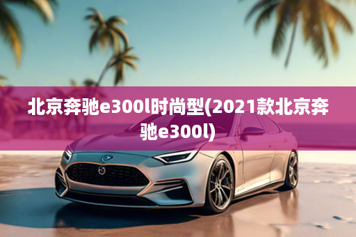 北京奔驰e300l时尚型(2021款北京奔驰e300l)