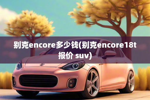 别克encore多少钱(别克encore18t报价 suv)