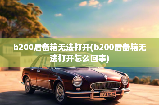 b200后备箱无法打开(b200后备箱无法打开怎么回事)