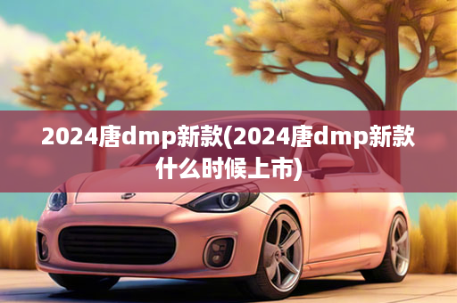 2024唐dmp新款(2024唐dmp新款什么时候上市)