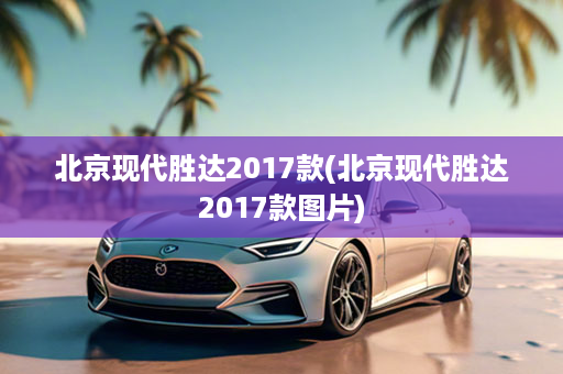 北京现代胜达2017款(北京现代胜达2017款图片)