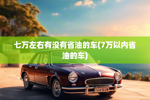 七万左右有没有省油的车(7万以内省油的车)