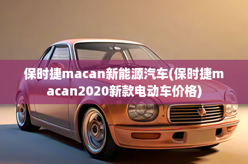 保时捷macan新能源汽车(保时捷macan2020新款电动车价格)