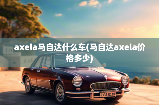 axela马自达什么车(马自达axela价格多少)