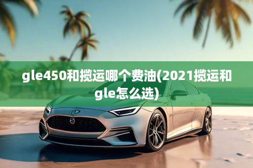 gle450和揽运哪个费油(2021揽运和gle怎么选)