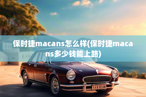 保时捷macans怎么样(保时捷macans多少钱能上路)