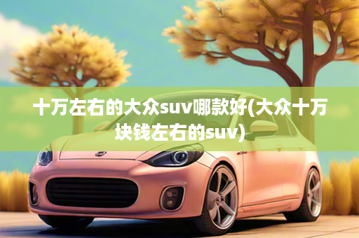 十万左右的大众suv哪款好(大众十万块钱左右的suv)