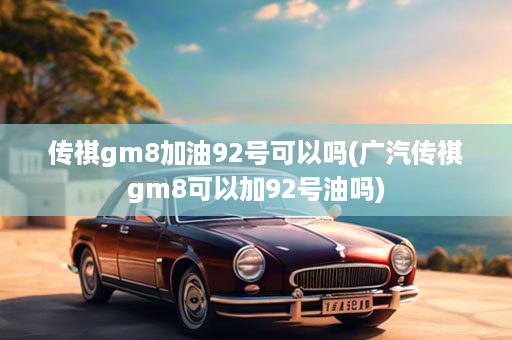 传祺gm8加油92号可以吗(广汽传祺gm8可以加92号油吗)