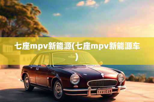 七座mpv新能源(七座mpv新能源车)