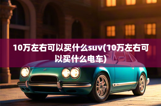 10万左右可以买什么suv(10万左右可以买什么电车)