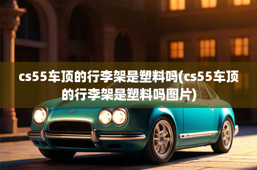 cs55车顶的行李架是塑料吗(cs55车顶的行李架是塑料吗图片)