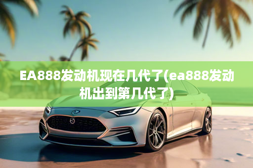 EA888发动机现在几代了(ea888发动机出到第几代了)