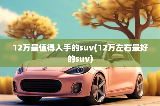 12万最值得入手的suv(12万左右最好的suv)