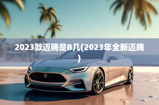 2023款迈腾是B几(2023年全新迈腾)