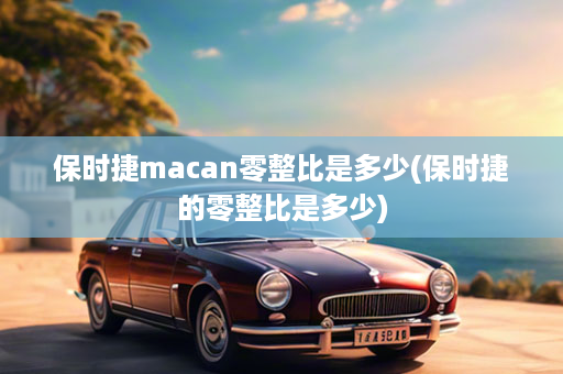 保时捷macan零整比是多少(保时捷的零整比是多少)