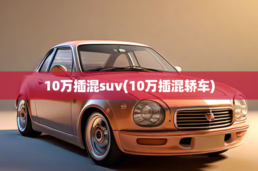 10万插混suv(10万插混轿车)