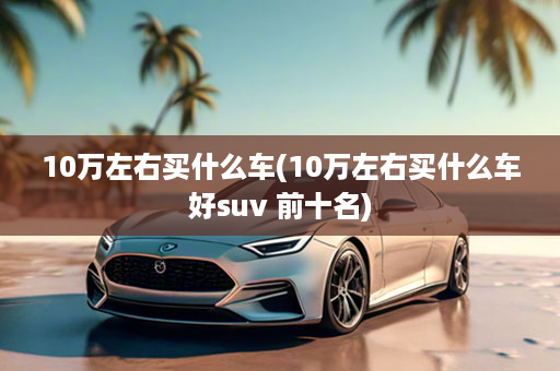 10万左右买什么车(10万左右买什么车好suv 前十名)