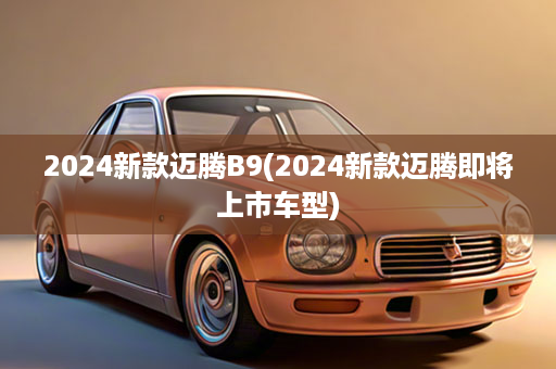 2024新款迈腾B9(2024新款迈腾即将上市车型)