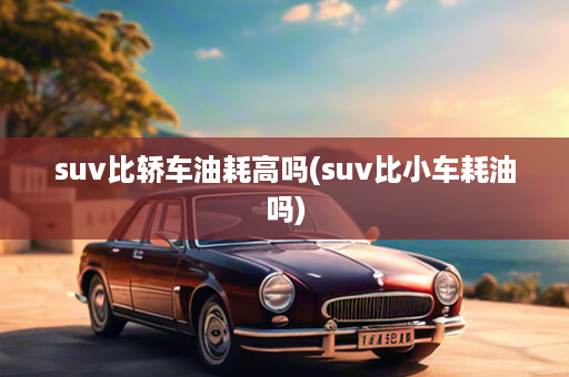 suv比轿车油耗高吗(suv比小车耗油吗)