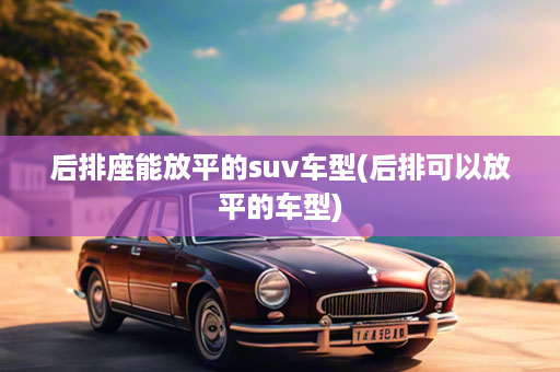 后排座能放平的suv车型(后排可以放平的车型)