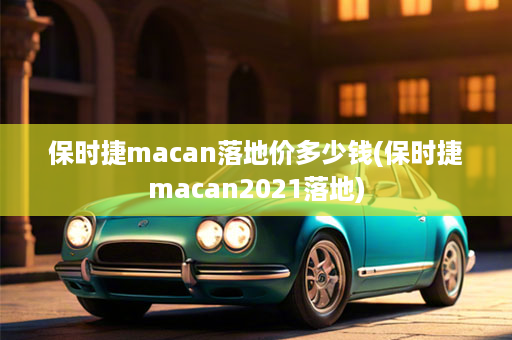 保时捷macan落地价多少钱(保时捷macan2021落地)