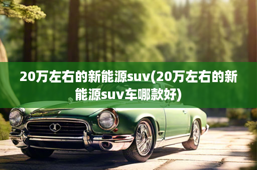 20万左右的新能源suv(20万左右的新能源suv车哪款好)