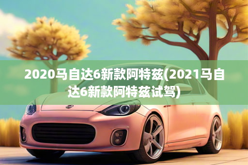 2020马自达6新款阿特兹(2021马自达6新款阿特兹试驾)