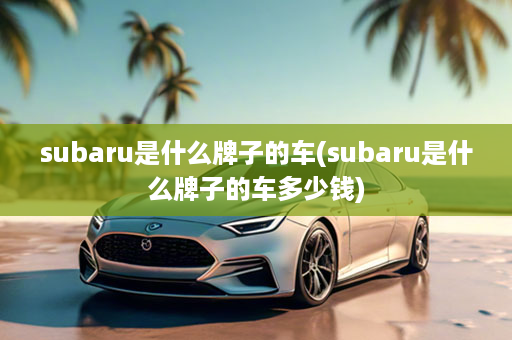 subaru是什么牌子的车(subaru是什么牌子的车多少钱)