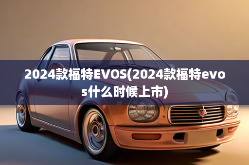 2024款福特EVOS(2024款福特evos什么时候上市)