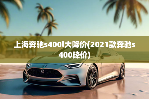 上海奔驰s400l大降价(2021款奔驰s400降价)