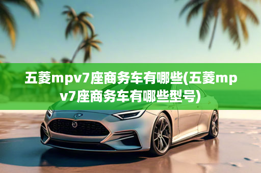 五菱mpv7座商务车有哪些(五菱mpv7座商务车有哪些型号)