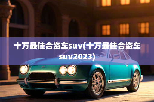 十万最佳合资车suv(十万最佳合资车suv2023)