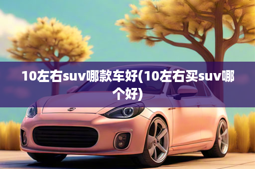 10左右suv哪款车好(10左右买suv哪个好)