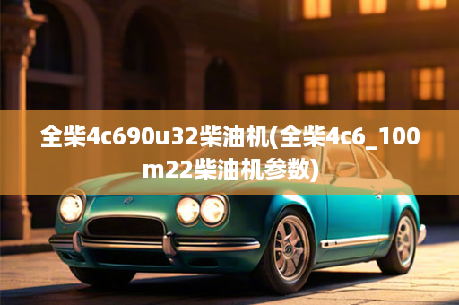 全柴4c690u32柴油机(全柴4c6_100m22柴油机参数)