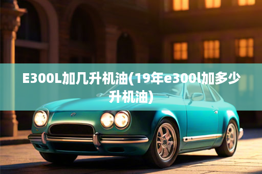 E300L加几升机油(19年e300l加多少升机油)