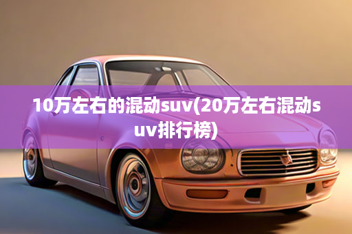 10万左右的混动suv(20万左右混动suv排行榜)