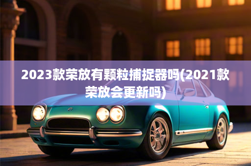 2023款荣放有颗粒捕捉器吗(2021款荣放会更新吗)