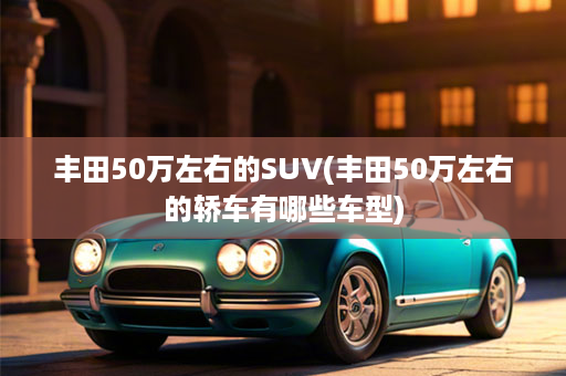 丰田50万左右的SUV(丰田50万左右的轿车有哪些车型)