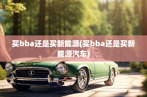 买bba还是买新能源(买bba还是买新能源汽车)