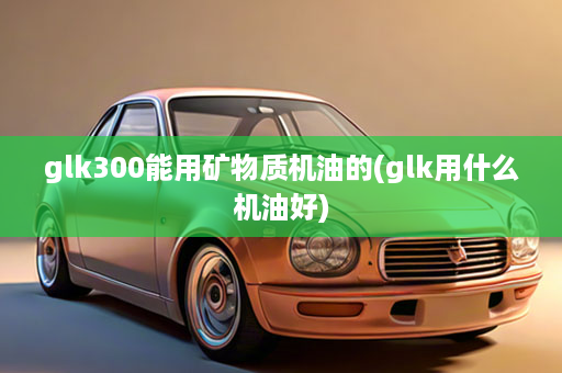 glk300能用矿物质机油的(glk用什么机油好)