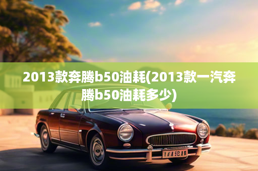 2013款奔腾b50油耗(2013款一汽奔腾b50油耗多少)