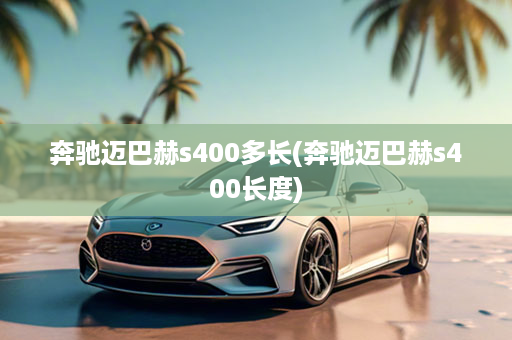 奔驰迈巴赫s400多长(奔驰迈巴赫s400长度)