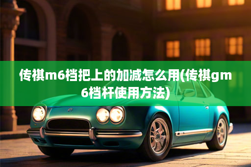 传祺m6档把上的加减怎么用(传祺gm6档杆使用方法)