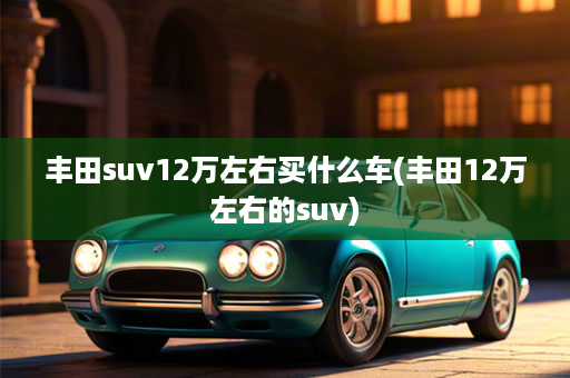 丰田suv12万左右买什么车(丰田12万左右的suv)