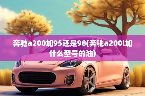 奔驰a200加95还是98(奔驰a200l加什么型号的油)