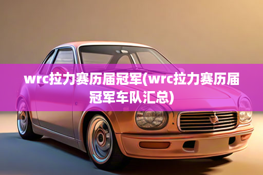 wrc拉力赛历届冠军(wrc拉力赛历届冠军车队汇总)